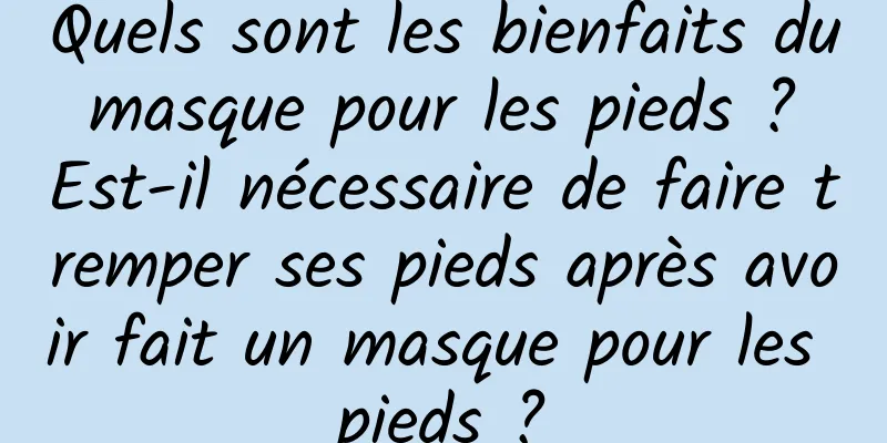 Quels sont les bienfaits du masque pour les pieds ? Est-il nécessaire de faire tremper ses pieds après avoir fait un masque pour les pieds ?