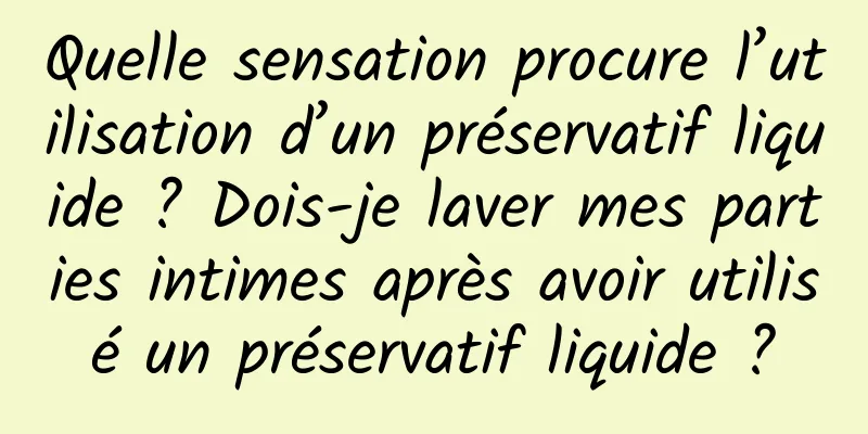 Quelle sensation procure l’utilisation d’un préservatif liquide ? Dois-je laver mes parties intimes après avoir utilisé un préservatif liquide ?