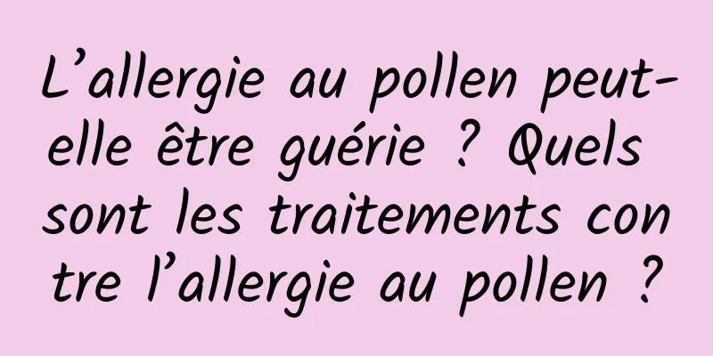 L’allergie au pollen peut-elle être guérie ? Quels sont les traitements contre l’allergie au pollen ?