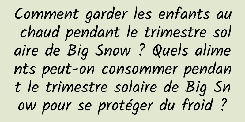 Comment garder les enfants au chaud pendant le trimestre solaire de Big Snow ? Quels aliments peut-on consommer pendant le trimestre solaire de Big Snow pour se protéger du froid ?
