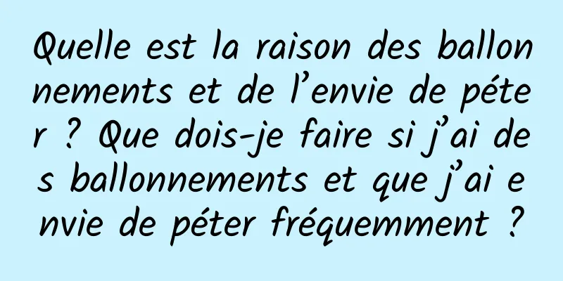 Quelle est la raison des ballonnements et de l’envie de péter ? Que dois-je faire si j’ai des ballonnements et que j’ai envie de péter fréquemment ?