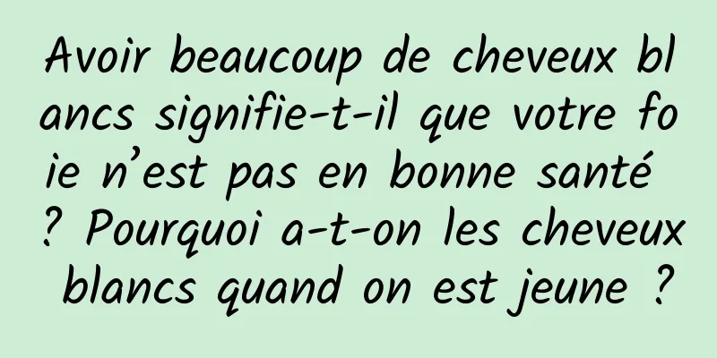 Avoir beaucoup de cheveux blancs signifie-t-il que votre foie n’est pas en bonne santé ? Pourquoi a-t-on les cheveux blancs quand on est jeune ?