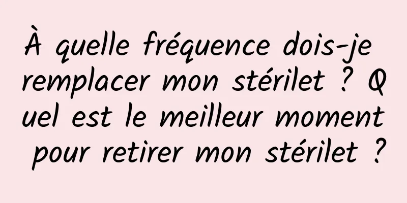 À quelle fréquence dois-je remplacer mon stérilet ? Quel est le meilleur moment pour retirer mon stérilet ?
