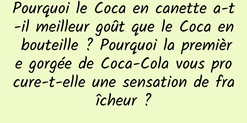 Pourquoi le Coca en canette a-t-il meilleur goût que le Coca en bouteille ? Pourquoi la première gorgée de Coca-Cola vous procure-t-elle une sensation de fraîcheur ?