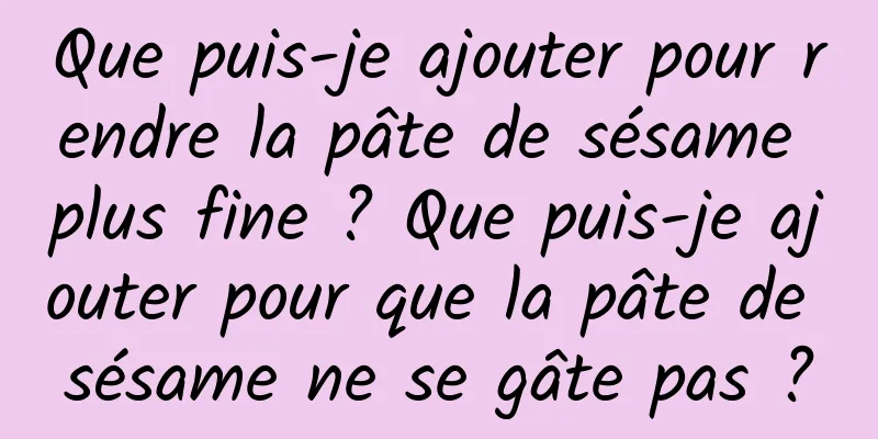 Que puis-je ajouter pour rendre la pâte de sésame plus fine ? Que puis-je ajouter pour que la pâte de sésame ne se gâte pas ?