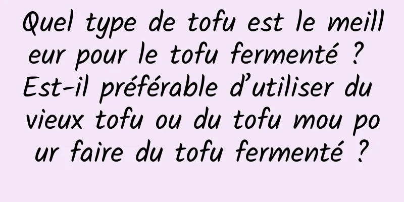 Quel type de tofu est le meilleur pour le tofu fermenté ? Est-il préférable d’utiliser du vieux tofu ou du tofu mou pour faire du tofu fermenté ?