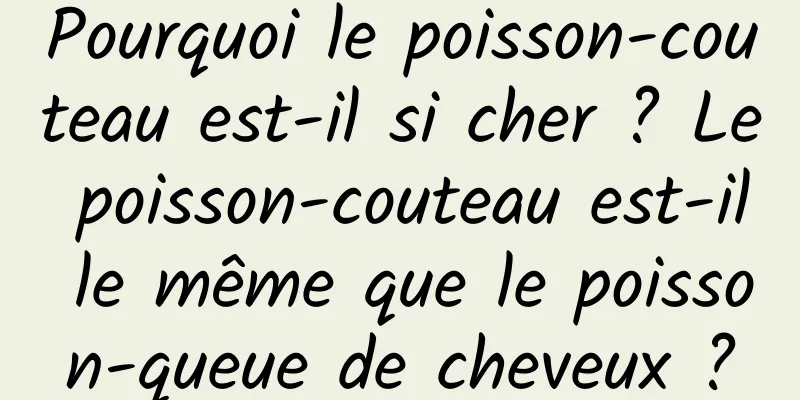 Pourquoi le poisson-couteau est-il si cher ? Le poisson-couteau est-il le même que le poisson-queue de cheveux ?