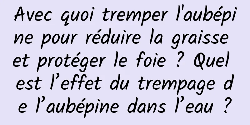 Avec quoi tremper l'aubépine pour réduire la graisse et protéger le foie ? Quel est l’effet du trempage de l’aubépine dans l’eau ?