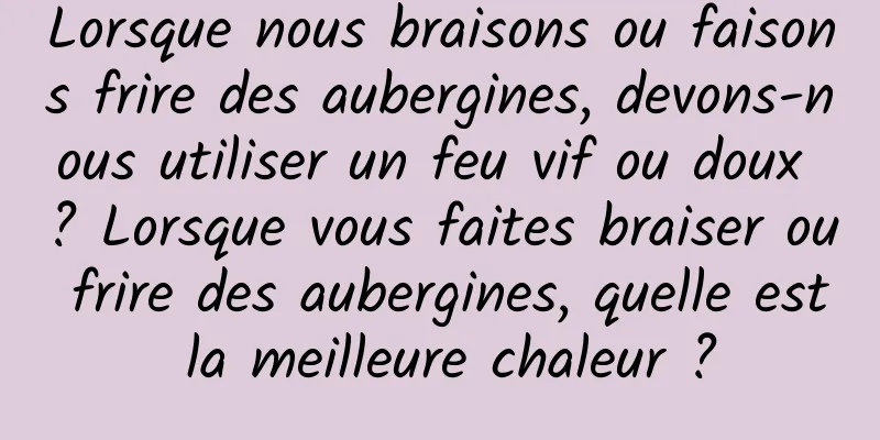 Lorsque nous braisons ou faisons frire des aubergines, devons-nous utiliser un feu vif ou doux ? Lorsque vous faites braiser ou frire des aubergines, quelle est la meilleure chaleur ?