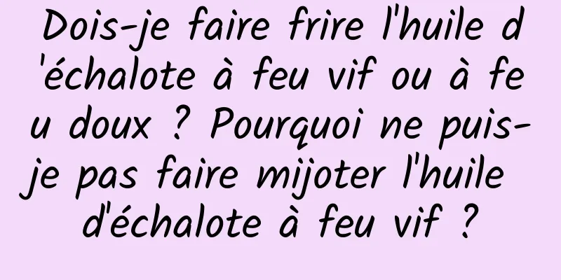 Dois-je faire frire l'huile d'échalote à feu vif ou à feu doux ? Pourquoi ne puis-je pas faire mijoter l'huile d'échalote à feu vif ?