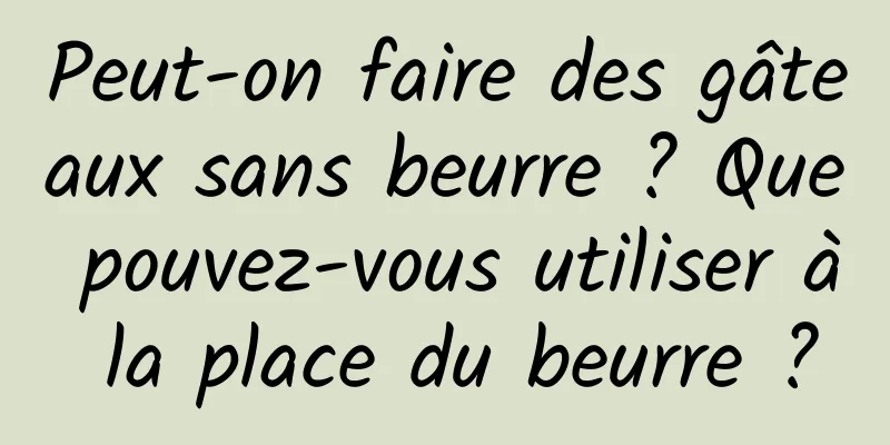 Peut-on faire des gâteaux sans beurre ? Que pouvez-vous utiliser à la place du beurre ?
