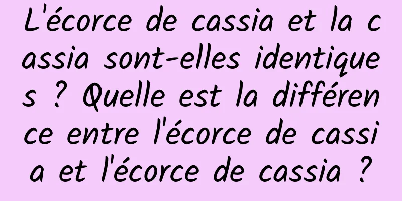 L'écorce de cassia et la cassia sont-elles identiques ? Quelle est la différence entre l'écorce de cassia et l'écorce de cassia ?