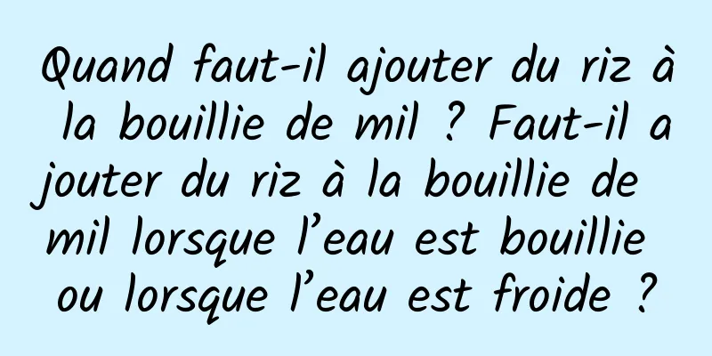 Quand faut-il ajouter du riz à la bouillie de mil ? Faut-il ajouter du riz à la bouillie de mil lorsque l’eau est bouillie ou lorsque l’eau est froide ?