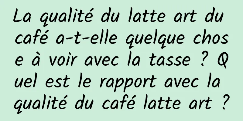 La qualité du latte art du café a-t-elle quelque chose à voir avec la tasse ? Quel est le rapport avec la qualité du café latte art ?