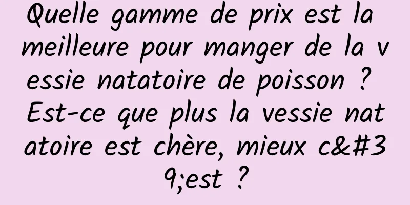 Quelle gamme de prix est la meilleure pour manger de la vessie natatoire de poisson ? Est-ce que plus la vessie natatoire est chère, mieux c'est ?