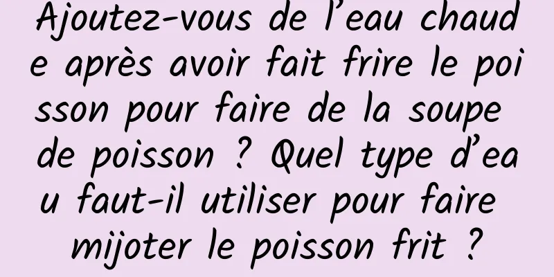 Ajoutez-vous de l’eau chaude après avoir fait frire le poisson pour faire de la soupe de poisson ? Quel type d’eau faut-il utiliser pour faire mijoter le poisson frit ?