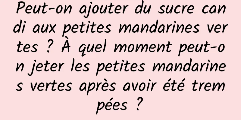Peut-on ajouter du sucre candi aux petites mandarines vertes ? À quel moment peut-on jeter les petites mandarines vertes après avoir été trempées ?