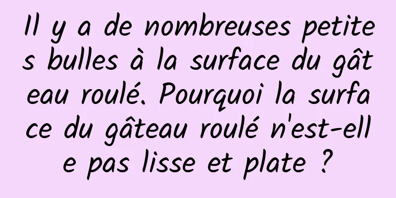 Il y a de nombreuses petites bulles à la surface du gâteau roulé. Pourquoi la surface du gâteau roulé n'est-elle pas lisse et plate ?