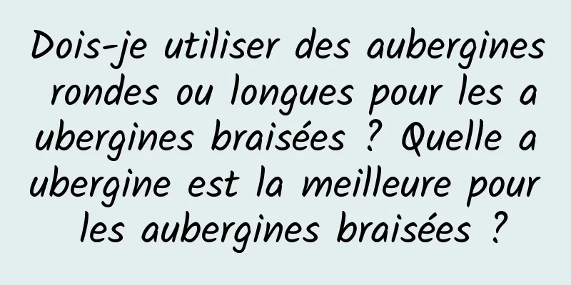 Dois-je utiliser des aubergines rondes ou longues pour les aubergines braisées ? Quelle aubergine est la meilleure pour les aubergines braisées ?