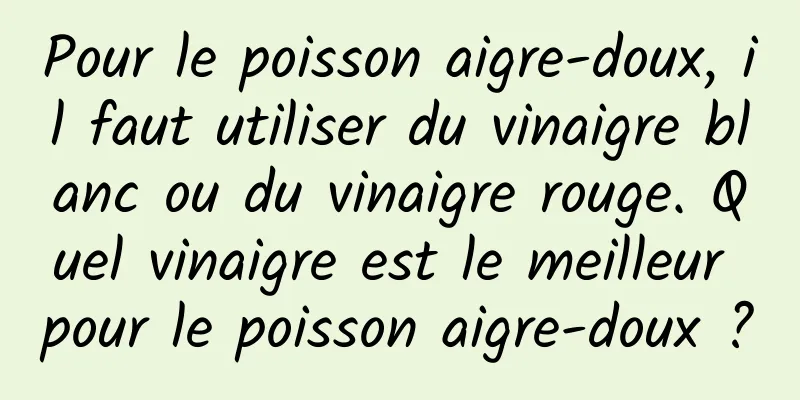 Pour le poisson aigre-doux, il faut utiliser du vinaigre blanc ou du vinaigre rouge. Quel vinaigre est le meilleur pour le poisson aigre-doux ?