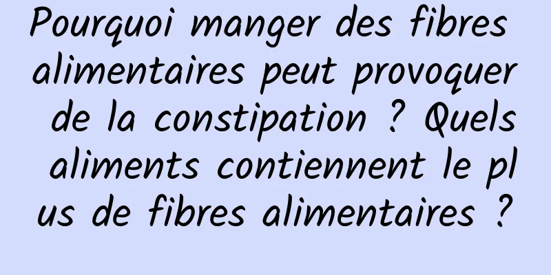 Pourquoi manger des fibres alimentaires peut provoquer de la constipation ? Quels aliments contiennent le plus de fibres alimentaires ?