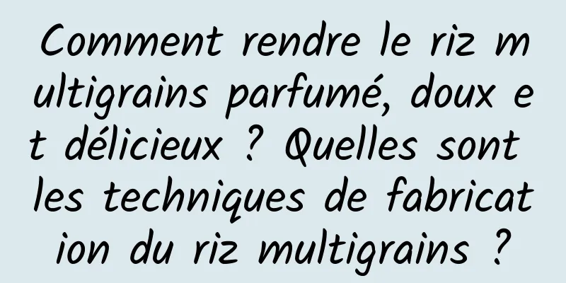 Comment rendre le riz multigrains parfumé, doux et délicieux ? Quelles sont les techniques de fabrication du riz multigrains ?
