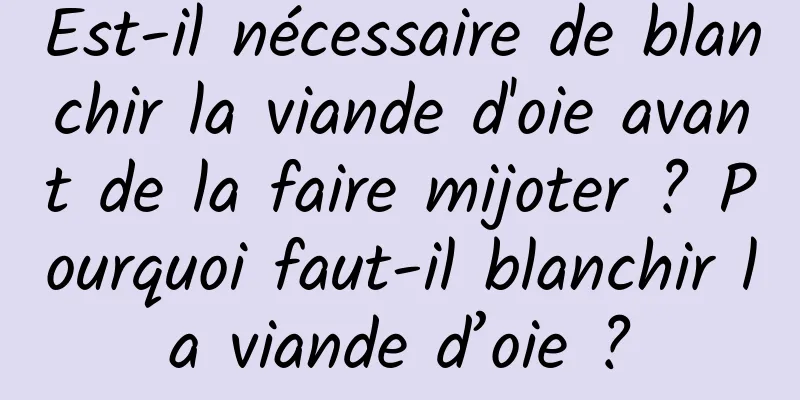 Est-il nécessaire de blanchir la viande d'oie avant de la faire mijoter ? Pourquoi faut-il blanchir la viande d’oie ?