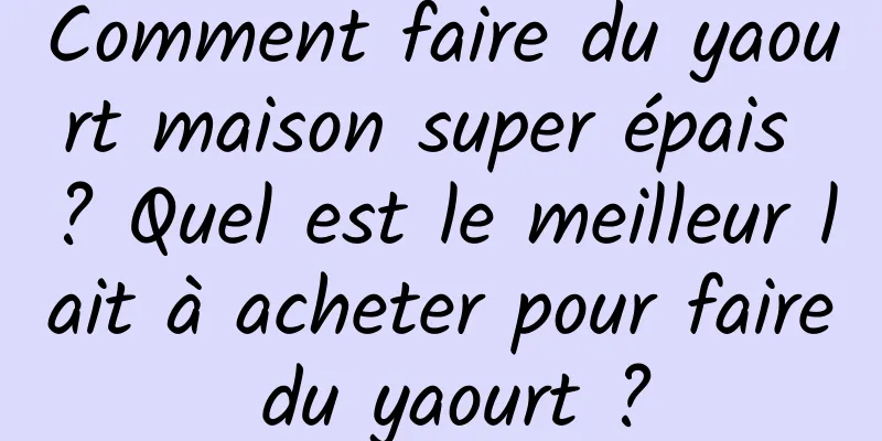 Comment faire du yaourt maison super épais ? Quel est le meilleur lait à acheter pour faire du yaourt ?