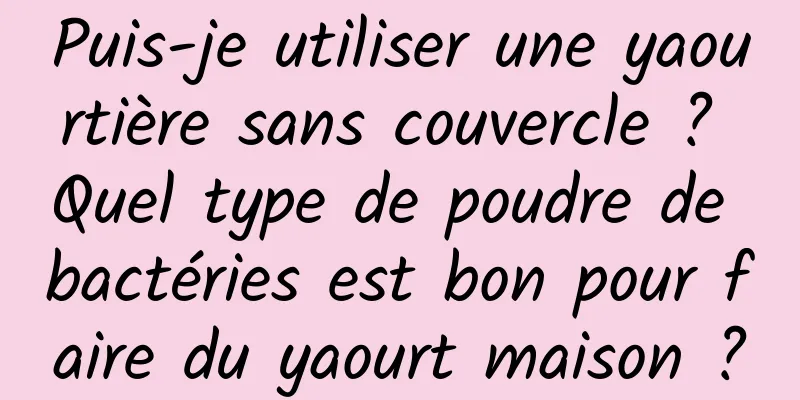 Puis-je utiliser une yaourtière sans couvercle ? Quel type de poudre de bactéries est bon pour faire du yaourt maison ?