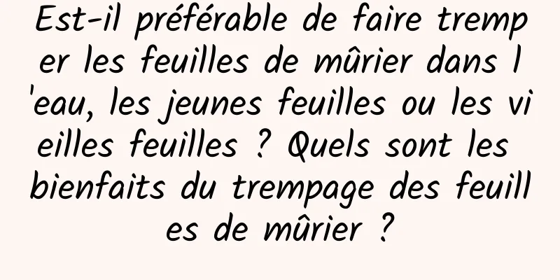 Est-il préférable de faire tremper les feuilles de mûrier dans l'eau, les jeunes feuilles ou les vieilles feuilles ? Quels sont les bienfaits du trempage des feuilles de mûrier ?