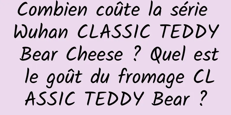 Combien coûte la série Wuhan CLASSIC TEDDY Bear Cheese ? Quel est le goût du fromage CLASSIC TEDDY Bear ?