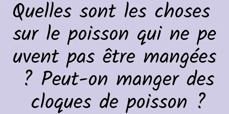 Quelles sont les choses sur le poisson qui ne peuvent pas être mangées ? Peut-on manger des cloques de poisson ?