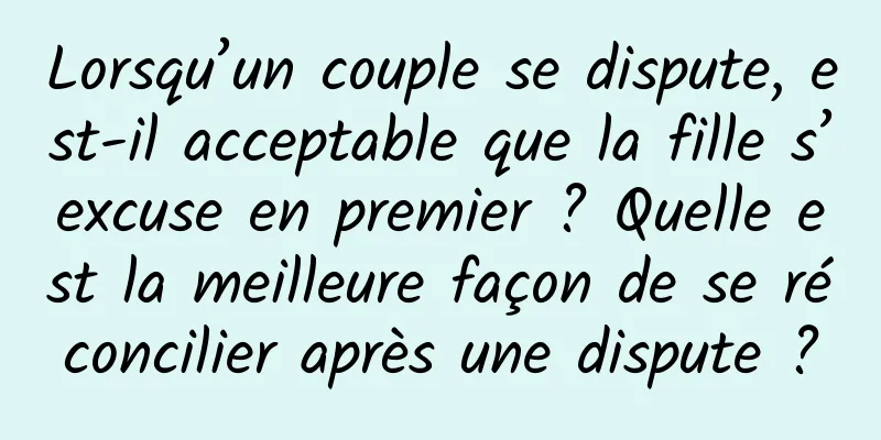 Lorsqu’un couple se dispute, est-il acceptable que la fille s’excuse en premier ? Quelle est la meilleure façon de se réconcilier après une dispute ?