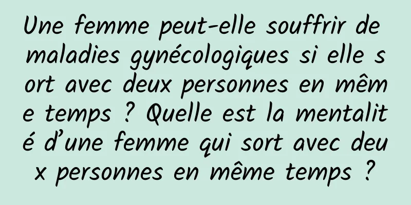 Une femme peut-elle souffrir de maladies gynécologiques si elle sort avec deux personnes en même temps ? Quelle est la mentalité d’une femme qui sort avec deux personnes en même temps ?