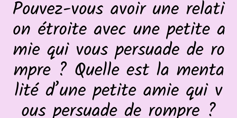 Pouvez-vous avoir une relation étroite avec une petite amie qui vous persuade de rompre ? Quelle est la mentalité d’une petite amie qui vous persuade de rompre ?