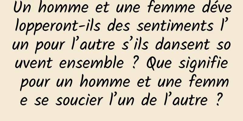 Un homme et une femme développeront-ils des sentiments l’un pour l’autre s’ils dansent souvent ensemble ? Que signifie pour un homme et une femme se soucier l’un de l’autre ?