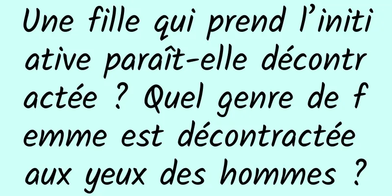 Une fille qui prend l’initiative paraît-elle décontractée ? Quel genre de femme est décontractée aux yeux des hommes ?
