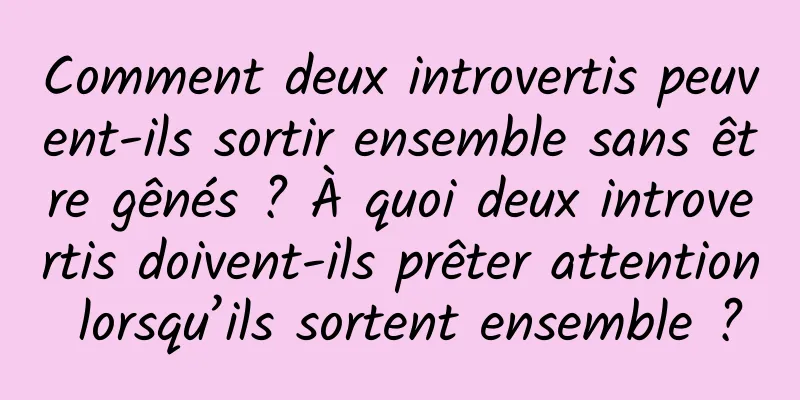 Comment deux introvertis peuvent-ils sortir ensemble sans être gênés ? À quoi deux introvertis doivent-ils prêter attention lorsqu’ils sortent ensemble ?