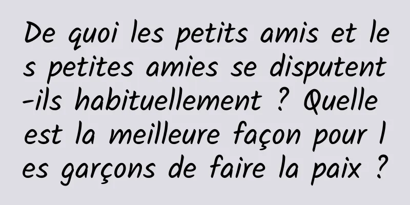 De quoi les petits amis et les petites amies se disputent-ils habituellement ? Quelle est la meilleure façon pour les garçons de faire la paix ?
