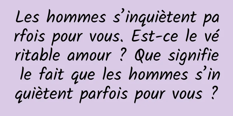 Les hommes s’inquiètent parfois pour vous. Est-ce le véritable amour ? Que signifie le fait que les hommes s’inquiètent parfois pour vous ?