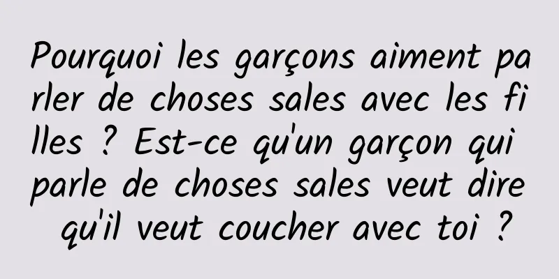 Pourquoi les garçons aiment parler de choses sales avec les filles ? Est-ce qu'un garçon qui parle de choses sales veut dire qu'il veut coucher avec toi ?