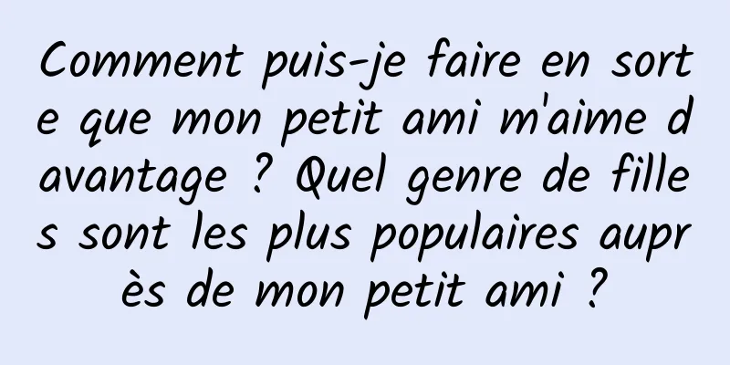 Comment puis-je faire en sorte que mon petit ami m'aime davantage ? Quel genre de filles sont les plus populaires auprès de mon petit ami ?