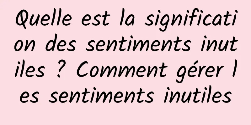 Quelle est la signification des sentiments inutiles ? Comment gérer les sentiments inutiles