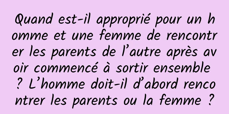 Quand est-il approprié pour un homme et une femme de rencontrer les parents de l’autre après avoir commencé à sortir ensemble ? L’homme doit-il d’abord rencontrer les parents ou la femme ?