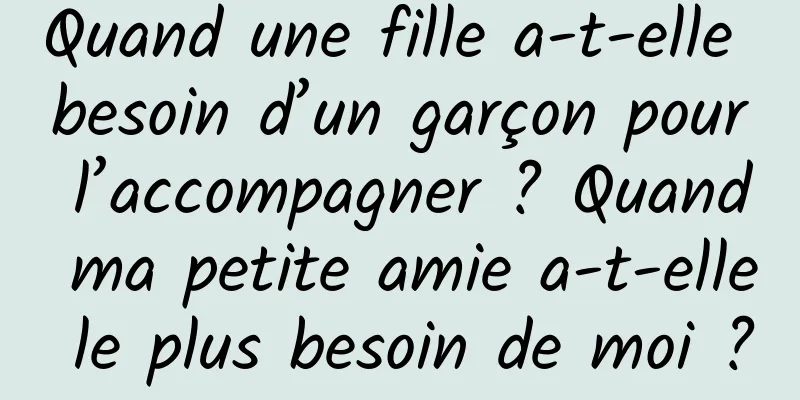 Quand une fille a-t-elle besoin d’un garçon pour l’accompagner ? Quand ma petite amie a-t-elle le plus besoin de moi ?