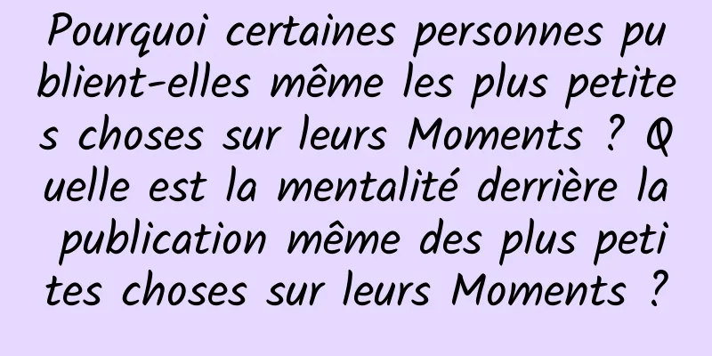 Pourquoi certaines personnes publient-elles même les plus petites choses sur leurs Moments ? Quelle est la mentalité derrière la publication même des plus petites choses sur leurs Moments ?