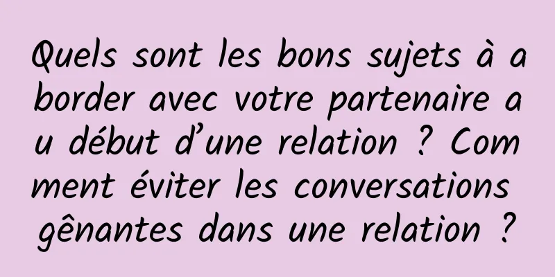 Quels sont les bons sujets à aborder avec votre partenaire au début d’une relation ? Comment éviter les conversations gênantes dans une relation ?