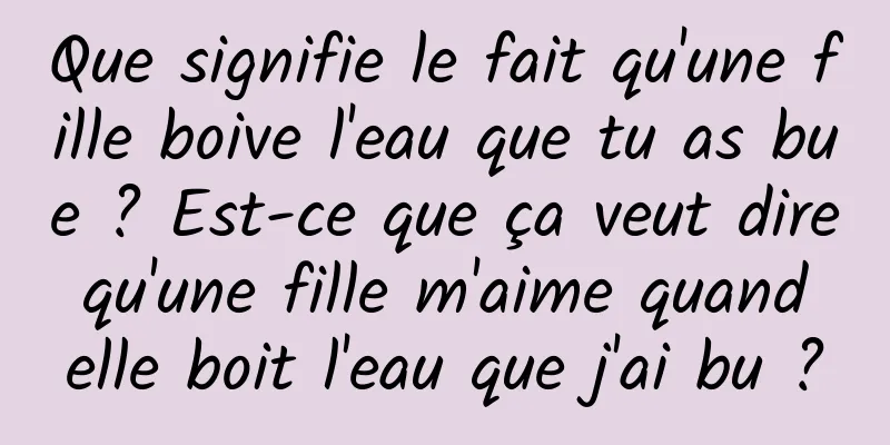 Que signifie le fait qu'une fille boive l'eau que tu as bue ? Est-ce que ça veut dire qu'une fille m'aime quand elle boit l'eau que j'ai bu ?