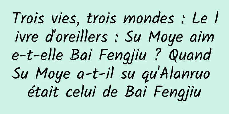 Trois vies, trois mondes : Le livre d'oreillers : Su Moye aime-t-elle Bai Fengjiu ? Quand Su Moye a-t-il su qu'Alanruo était celui de Bai Fengjiu