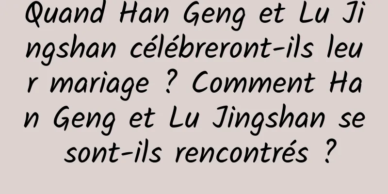 Quand Han Geng et Lu Jingshan célébreront-ils leur mariage ? Comment Han Geng et Lu Jingshan se sont-ils rencontrés ?